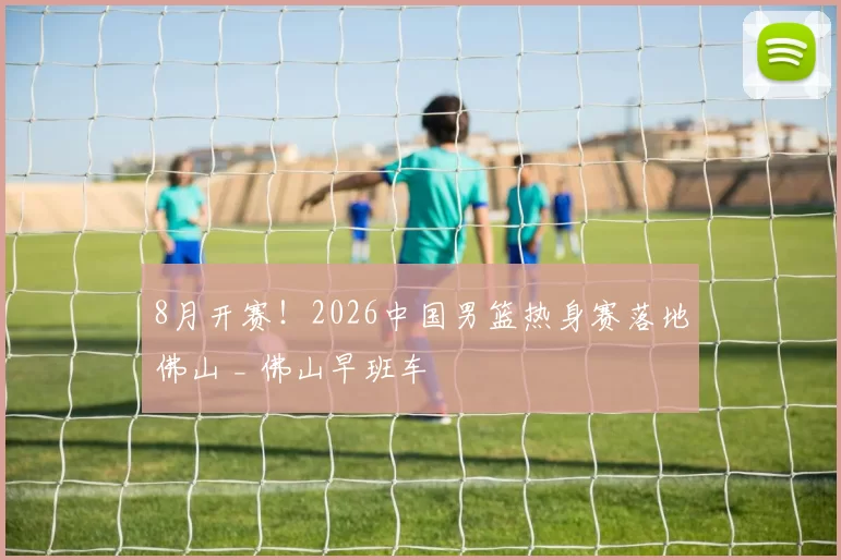 8月开赛！2026中国男篮热身赛落地佛山 _ 佛山早班车
