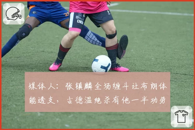 媒体人：张镇麟全场缠斗让布朗体能透支，古德温绝杀有他一半功劳