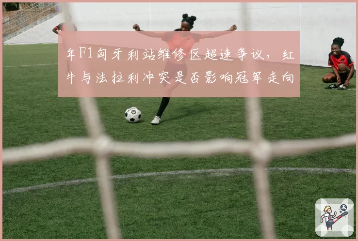 年F1匈牙利站维修区超速争议，红牛与法拉利冲突是否影响冠军走向？