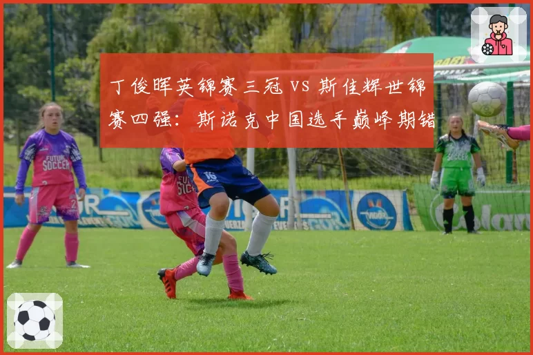 丁俊晖英锦赛三冠 vs 斯佳辉世锦赛四强:斯诺克中国选手巅峰期错位