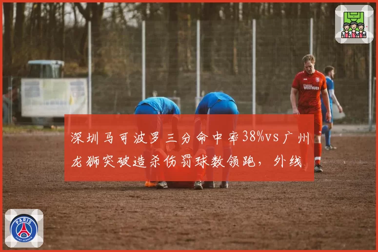 深圳马可波罗三分命中率38%vs广州龙狮突破造杀伤罚球数领跑,外线vs内线谁更致命