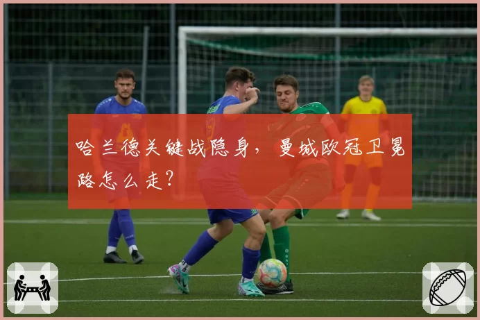 哈兰德关键战隐身，曼城欧冠卫冕路怎么走？