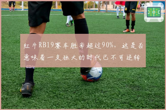 红牛RB19赛车胜率超过90%，这是否意味着一支独大的时代已不可逆转？
