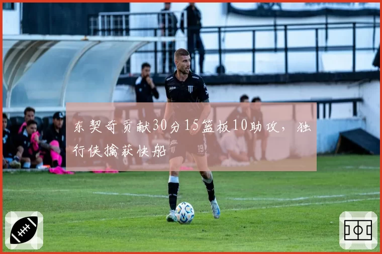 东契奇贡献30分15篮板10助攻，独行侠擒获快船