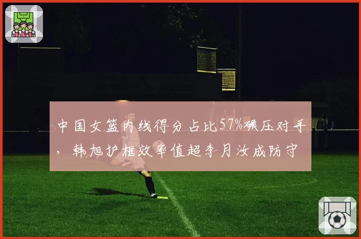 中国女篮内线得分占比57%碾压对手,韩旭护框效率值超李月汝成防守核心