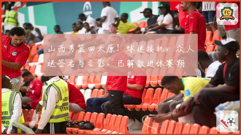 山西男篮回太原！球迷接机，众人送签名与合影，已解散进休赛期