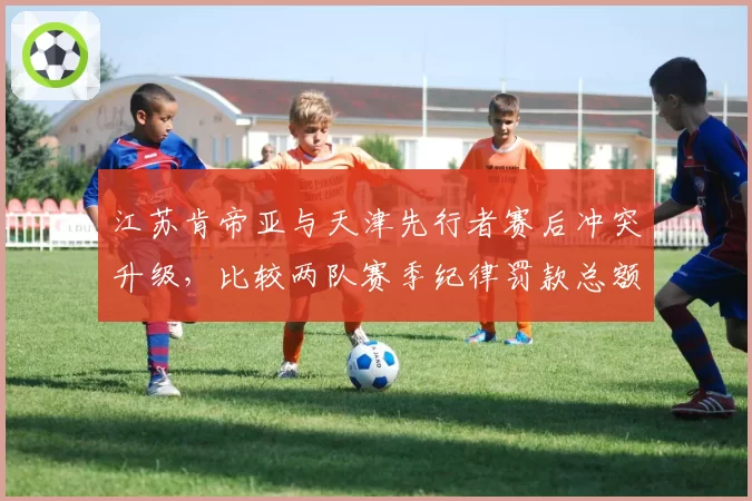 江苏肯帝亚与天津先行者赛后冲突升级，比较两队赛季纪律罚款总额相差12倍