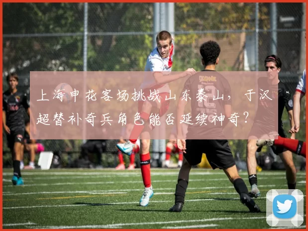 上海申花客场挑战山东泰山，于汉超替补奇兵角色能否延续神奇？