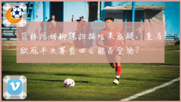 贝林厄姆脚踝扫描结果成疑,皇马欧冠半决赛首回合能否登场?