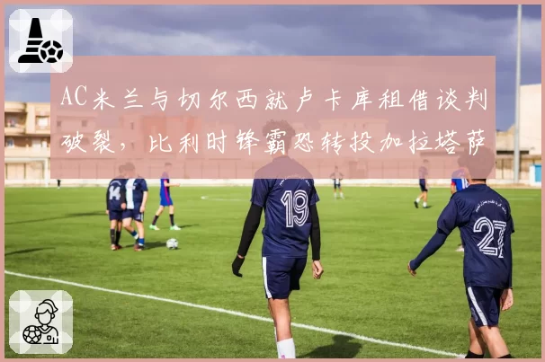 AC米兰与切尔西就卢卡库租借谈判破裂，比利时锋霸恐转投加拉塔萨雷