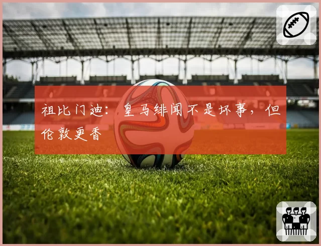 祖比门迪：皇马绯闻不是坏事，但伦敦更香