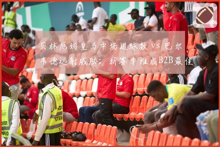 贝林厄姆皇马中场进球数 vs 巴尔韦德远射威胁：新赛季谁成B2B最佳？