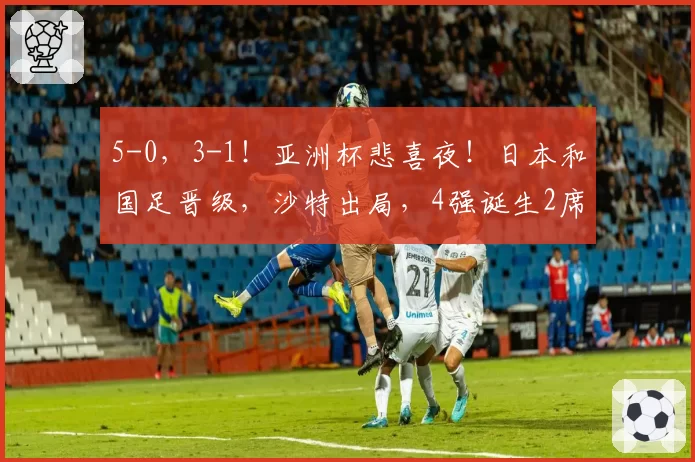 5-0,3-1!亚洲杯悲喜夜!日本和国足晋级,沙特出局,4强诞生2席