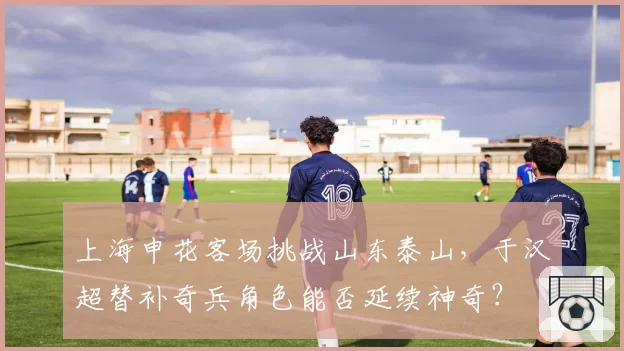 上海申花客场挑战山东泰山，于汉超替补奇兵角色能否延续神奇？