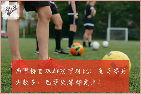 西甲榜首双雄防守对比:皇马零封次数多,巴萨失球却更少?