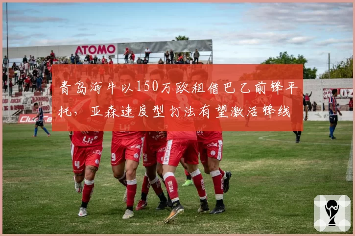 青岛海牛以150万欧租借巴乙前锋平托，亚森速度型打法有望激活锋线