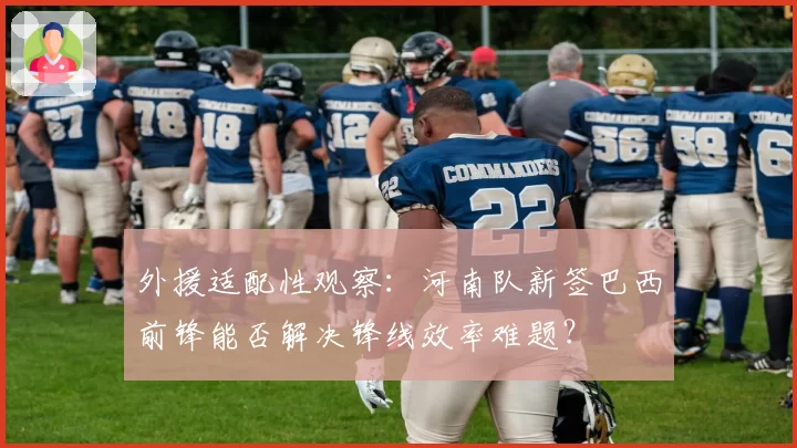 外援适配性观察:河南队新签巴西前锋能否解决锋线效率难题?