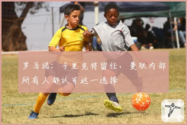 罗马诺：卡里克将留任，曼联内部所有人都认可这一选择