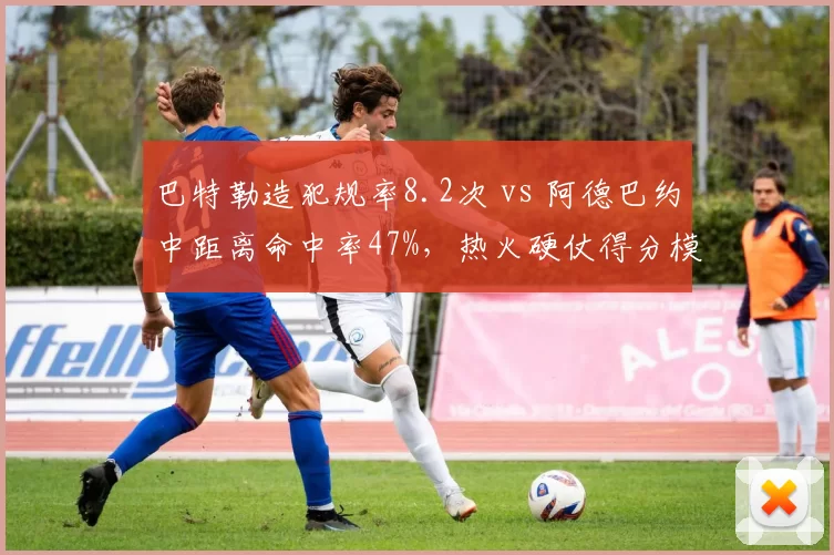 巴特勒造犯规率8.2次 vs 阿德巴约中距离命中率47%，热火硬仗得分模式依赖