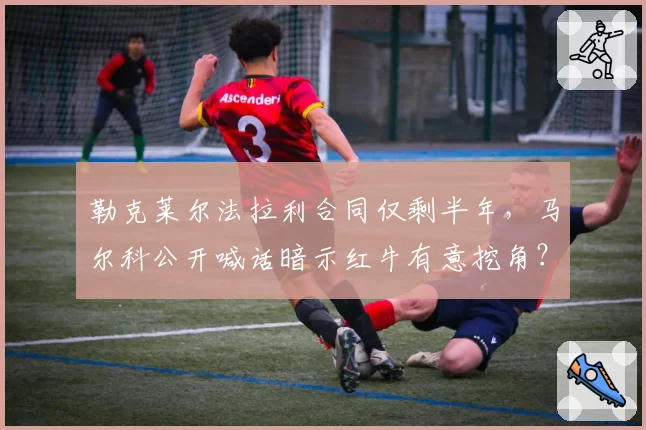 勒克莱尔法拉利合同仅剩半年，马尔科公开喊话暗示红牛有意挖角？