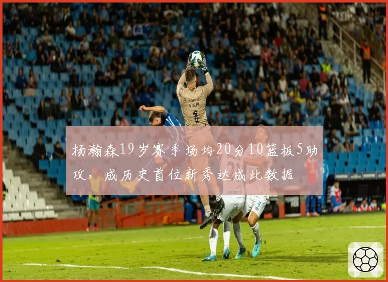 杨瀚森19岁赛季场均20分10篮板5助攻,成历史首位新秀达成此数据