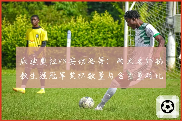 瓜迪奥拉vs安切洛蒂:两大名帅执教生涯冠军奖杯数量与含金量对比