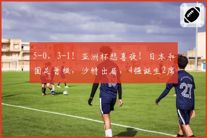 5-0，3-1！亚洲杯悲喜夜！日本和国足晋级，沙特出局，4强诞生2席