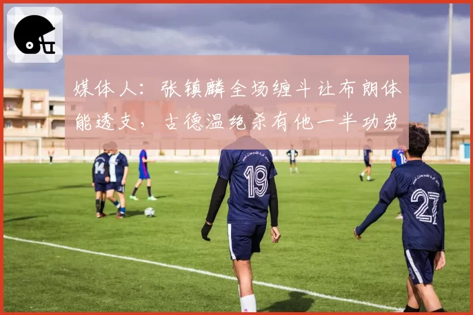 媒体人：张镇麟全场缠斗让布朗体能透支，古德温绝杀有他一半功劳