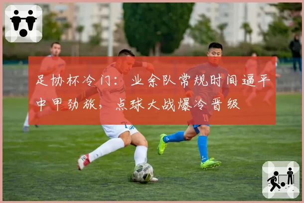 足协杯冷门：业余队常规时间逼平中甲劲旅，点球大战爆冷晋级