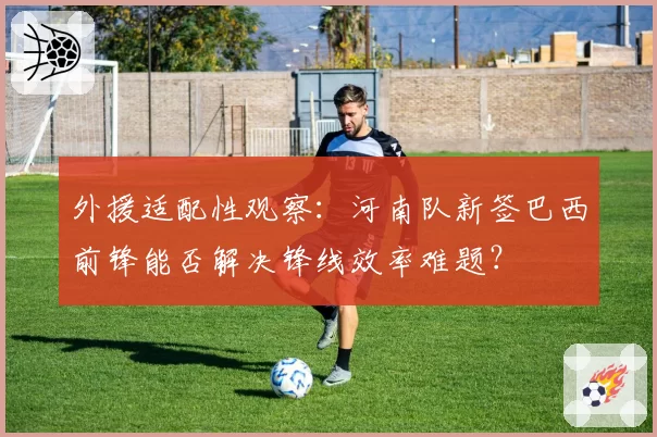 外援适配性观察:河南队新签巴西前锋能否解决锋线效率难题?