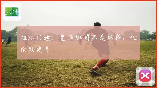 祖比门迪：皇马绯闻不是坏事，但伦敦更香