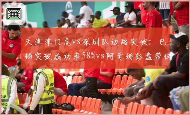天津津门虎vs深圳队边路突破：巴顿突破成功率58%vs阿奇姆彭盘带仅2次状态下滑
