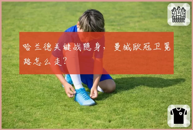 哈兰德关键战隐身，曼城欧冠卫冕路怎么走？