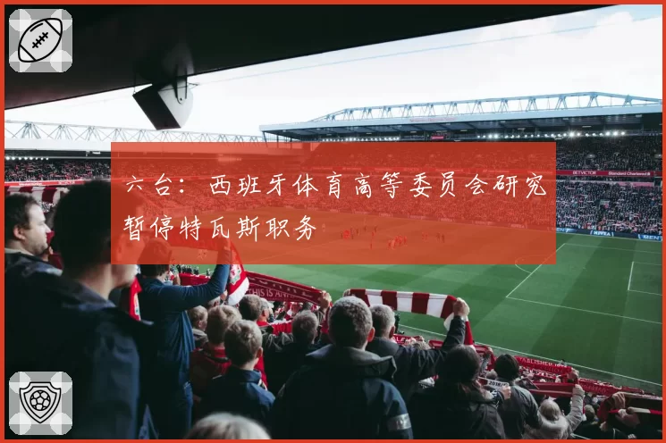 六台：西班牙体育高等委员会研究暂停特瓦斯职务