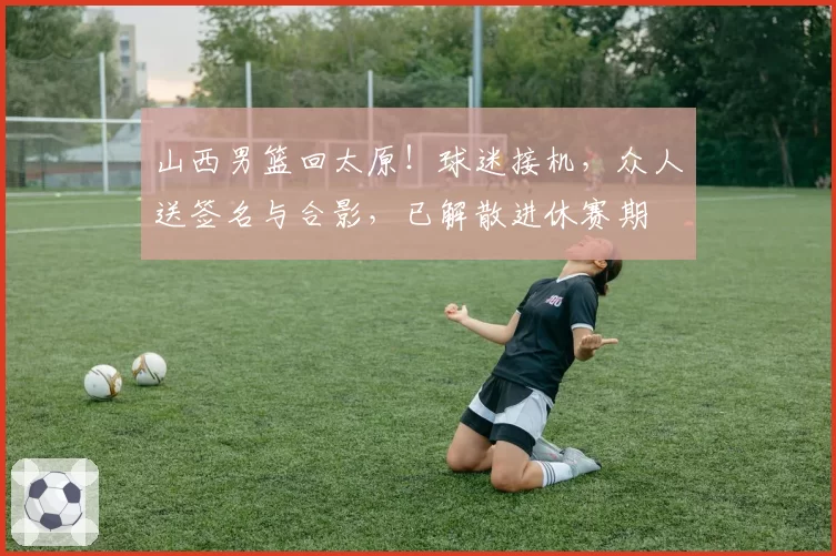 山西男篮回太原！球迷接机，众人送签名与合影，已解散进休赛期
