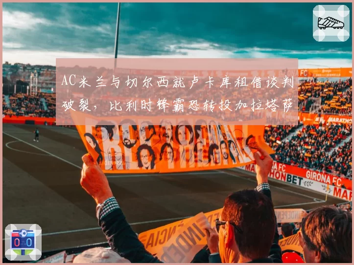AC米兰与切尔西就卢卡库租借谈判破裂，比利时锋霸恐转投加拉塔萨雷
