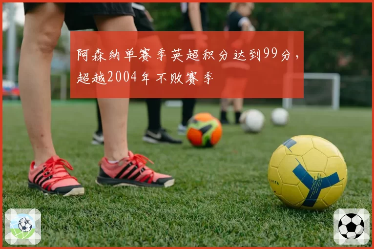 阿森纳单赛季英超积分达到99分，超越2004年不败赛季