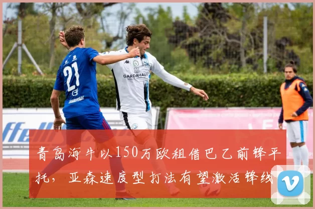 青岛海牛以150万欧租借巴乙前锋平托，亚森速度型打法有望激活锋线