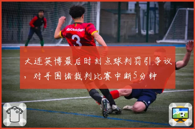 大连英博最后时刻点球判罚引争议，对手围堵裁判比赛中断5分钟