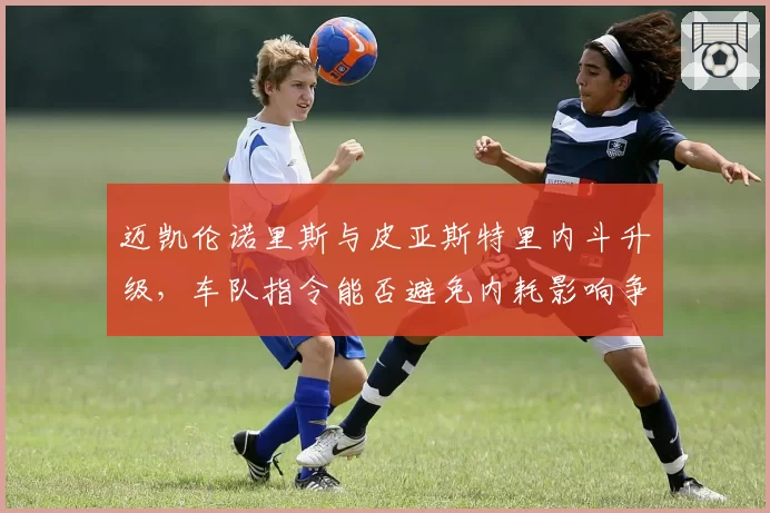 迈凯伦诺里斯与皮亚斯特里内斗升级，车队指令能否避免内耗影响争冠？