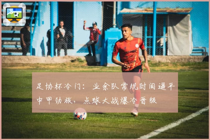 足协杯冷门：业余队常规时间逼平中甲劲旅，点球大战爆冷晋级