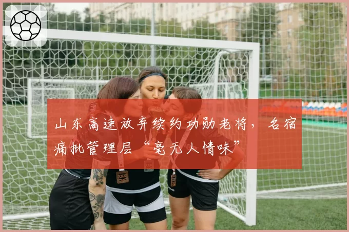 山东高速放弃续约功勋老将,名宿痛批管理层“毫无人情味”