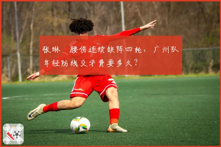 张琳芃腰伤连续缺阵四轮,广州队年轻防线交学费要多久?