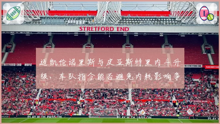 迈凯伦诺里斯与皮亚斯特里内斗升级，车队指令能否避免内耗影响争冠？