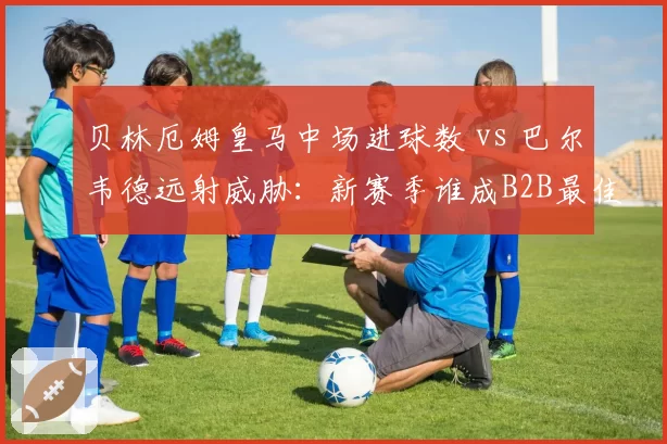 贝林厄姆皇马中场进球数 vs 巴尔韦德远射威胁：新赛季谁成B2B最佳？