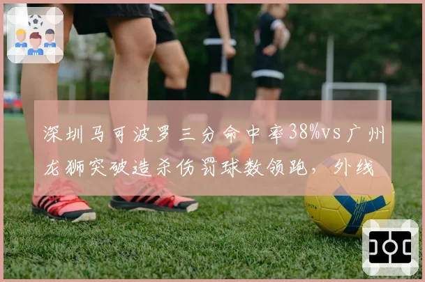 深圳马可波罗三分命中率38%vs广州龙狮突破造杀伤罚球数领跑，外线vs内线谁更致命