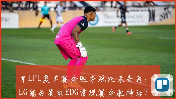 年LPL夏季赛全胜夺冠纪录告急，BLG能否复制EDG常规赛全胜神话？