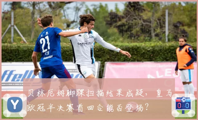 贝林厄姆脚踝扫描结果成疑,皇马欧冠半决赛首回合能否登场?