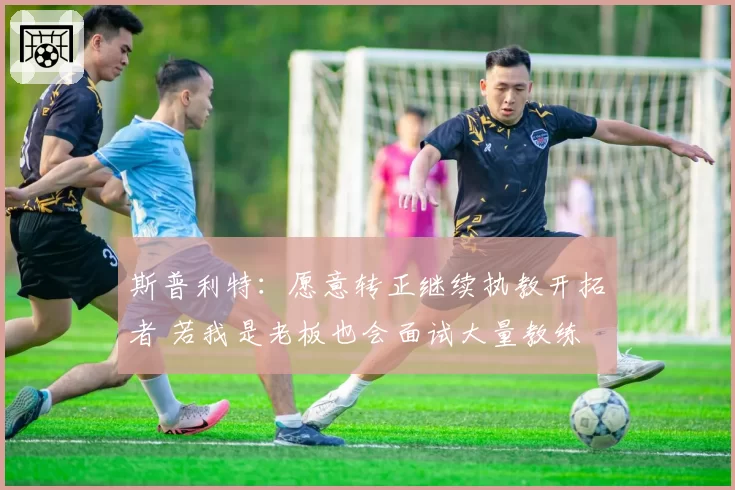 斯普利特：愿意转正继续执教开拓者 若我是老板也会面试大量教练