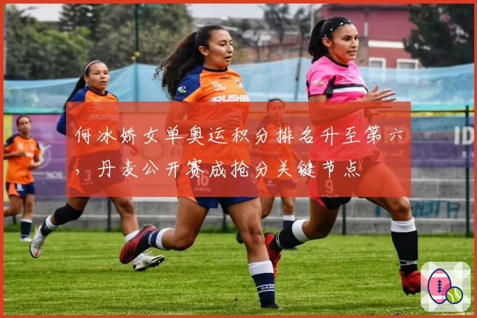 何冰娇女单奥运积分排名升至第六，丹麦公开赛成抢分关键节点